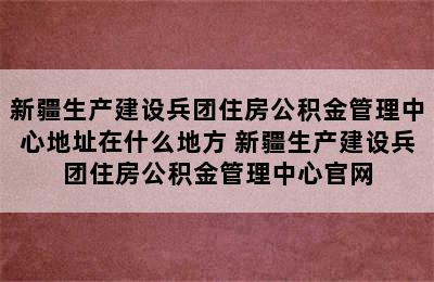 新疆生产建设兵团住房公积金管理中心地址在什么地方 新疆生产建设兵团住房公积金管理中心官网